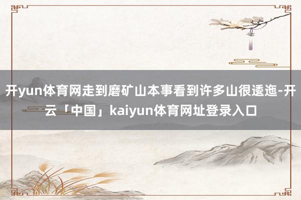 开yun体育网走到磨矿山本事看到许多山很逶迤-开云「中国」kaiyun体育网址登录入口