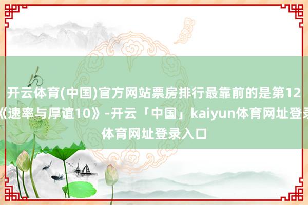 开云体育(中国)官方网站票房排行最靠前的是第12位的《速率与厚谊10》-开云「中国」kaiyun体育网址登录入口