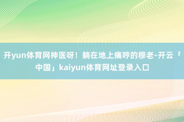 开yun体育网神医呀！躺在地上痛哼的穆老-开云「中国」kaiyun体育网址登录入口