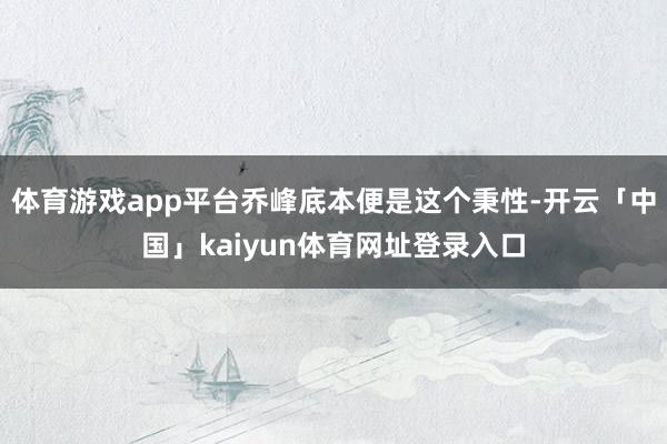 体育游戏app平台乔峰底本便是这个秉性-开云「中国」kaiyun体育网址登录入口