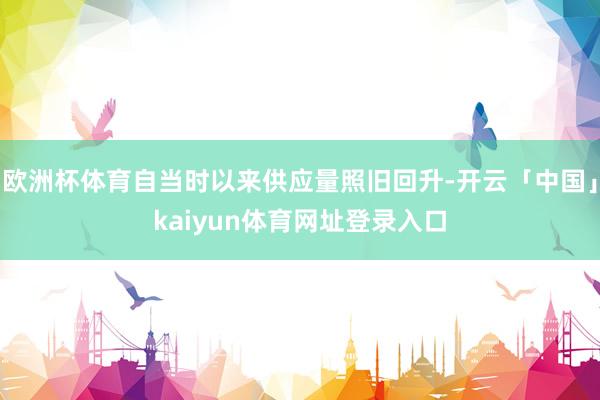 欧洲杯体育自当时以来供应量照旧回升-开云「中国」kaiyun体育网址登录入口