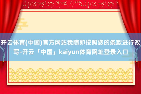 开云体育(中国)官方网站我随即按照您的条款进行改写-开云「中国」kaiyun体育网址登录入口