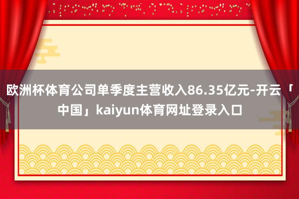 欧洲杯体育公司单季度主营收入86.35亿元-开云「中国」kaiyun体育网址登录入口