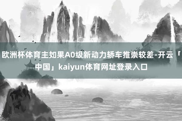 欧洲杯体育主如果A0级新动力轿车推崇较差-开云「中国」kaiyun体育网址登录入口