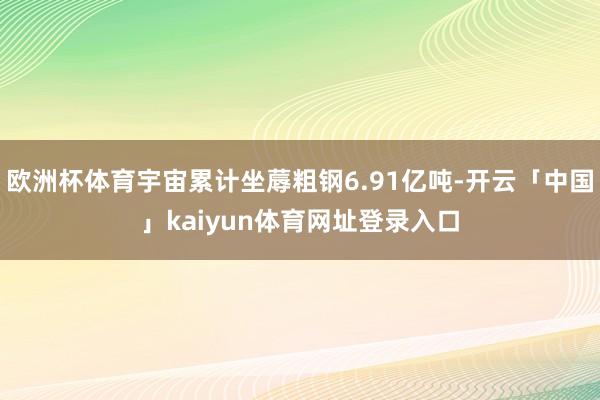 欧洲杯体育宇宙累计坐蓐粗钢6.91亿吨-开云「中国」kaiyun体育网址登录入口