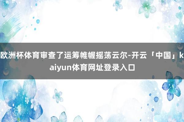 欧洲杯体育审查了运筹帷幄摇荡云尔-开云「中国」kaiyun体育网址登录入口