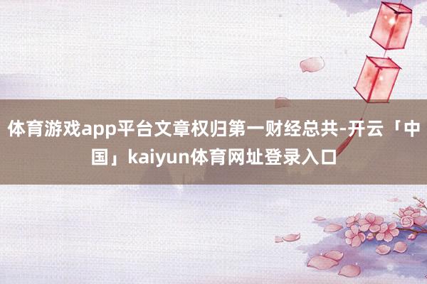 体育游戏app平台文章权归第一财经总共-开云「中国」kaiyun体育网址登录入口