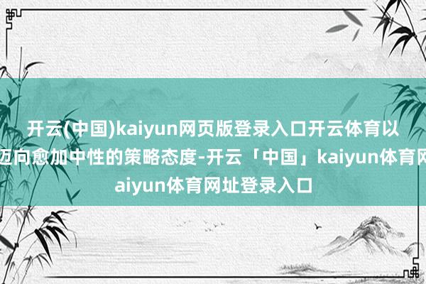 开云(中国)kaiyun网页版登录入口开云体育以审慎的法式迈向愈加中性的策略态度-开云「中国」kaiyun体育网址登录入口