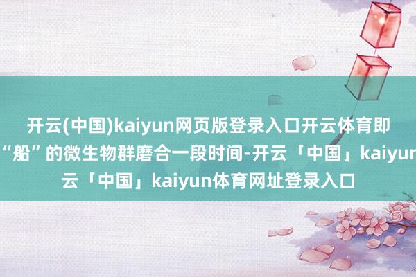 开云(中国)kaiyun网页版登录入口开云体育即是我要跟死心那艘“船”的微生物群磨合一段时间-开云「中国」kaiyun体育网址登录入口