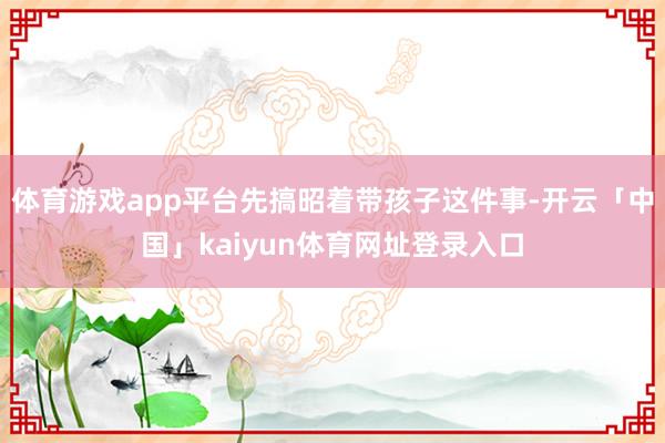 体育游戏app平台先搞昭着带孩子这件事-开云「中国」kaiyun体育网址登录入口