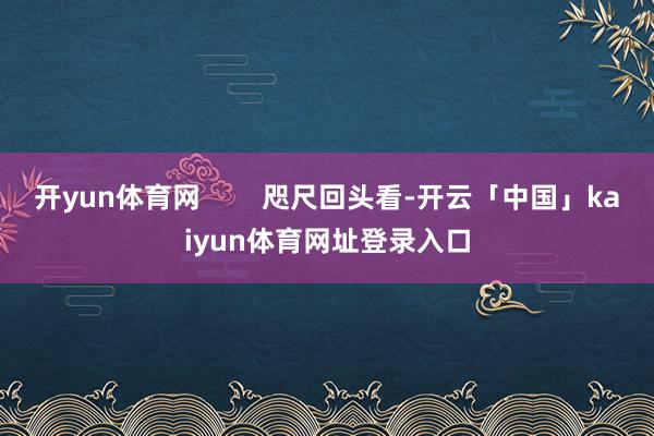 开yun体育网        咫尺回头看-开云「中国」kaiyun体育网址登录入口