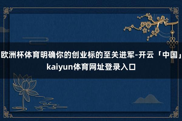 欧洲杯体育明确你的创业标的至关进军-开云「中国」kaiyun体育网址登录入口