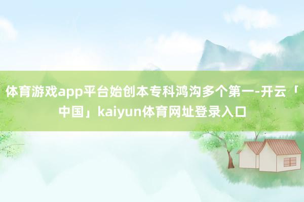 体育游戏app平台始创本专科鸿沟多个第一-开云「中国」kaiyun体育网址登录入口