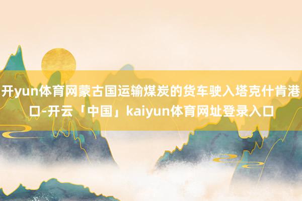 开yun体育网蒙古国运输煤炭的货车驶入塔克什肯港口-开云「中国」kaiyun体育网址登录入口