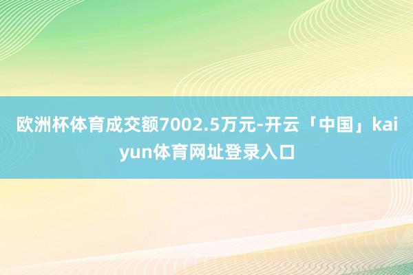 欧洲杯体育成交额7002.5万元-开云「中国」kaiyun体育网址登录入口