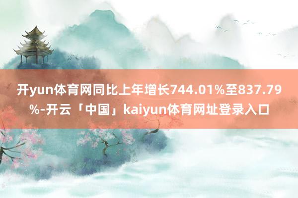 开yun体育网同比上年增长744.01%至837.79%-开云「中国」kaiyun体育网址登录入口