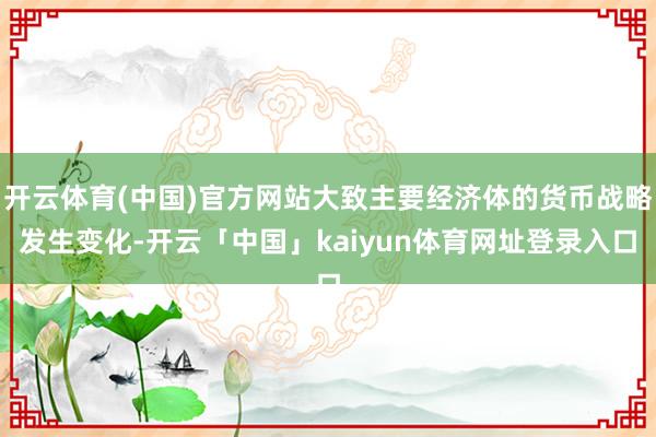 开云体育(中国)官方网站大致主要经济体的货币战略发生变化-开云「中国」kaiyun体育网址登录入口