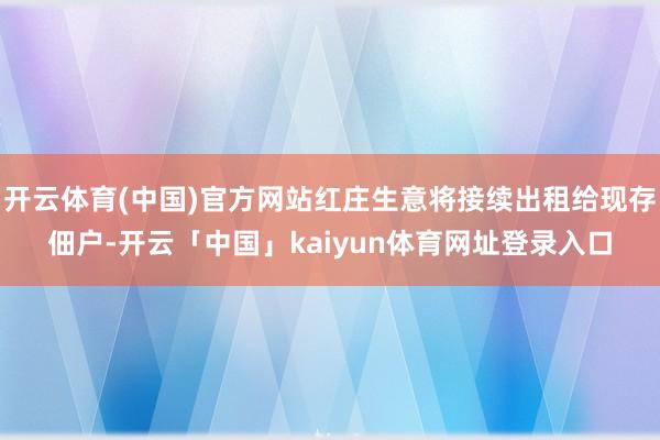 开云体育(中国)官方网站红庄生意将接续出租给现存佃户-开云「中国」kaiyun体育网址登录入口