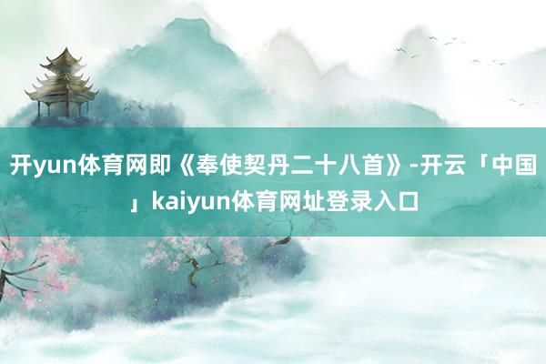 开yun体育网即《奉使契丹二十八首》-开云「中国」kaiyun体育网址登录入口