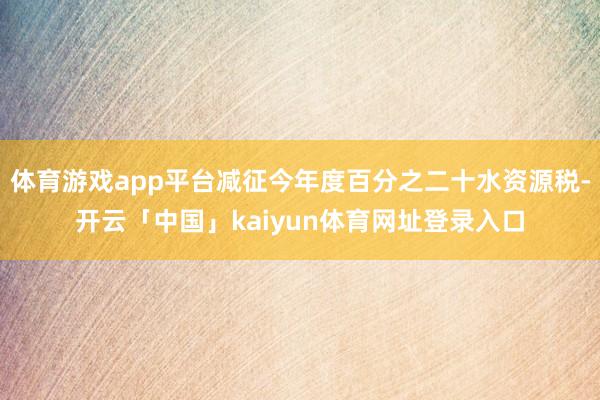 体育游戏app平台减征今年度百分之二十水资源税-开云「中国」kaiyun体育网址登录入口