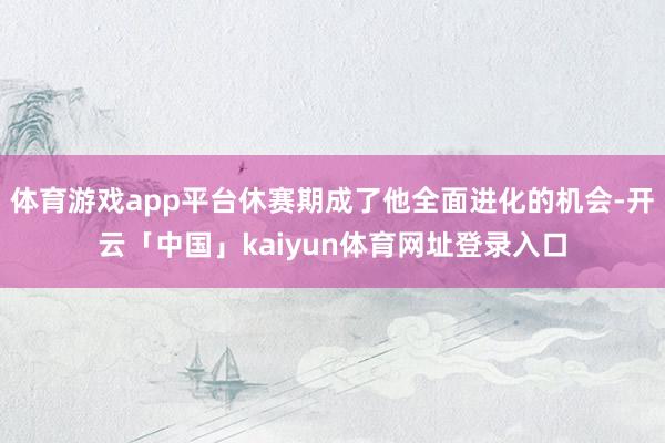 体育游戏app平台休赛期成了他全面进化的机会-开云「中国」kaiyun体育网址登录入口