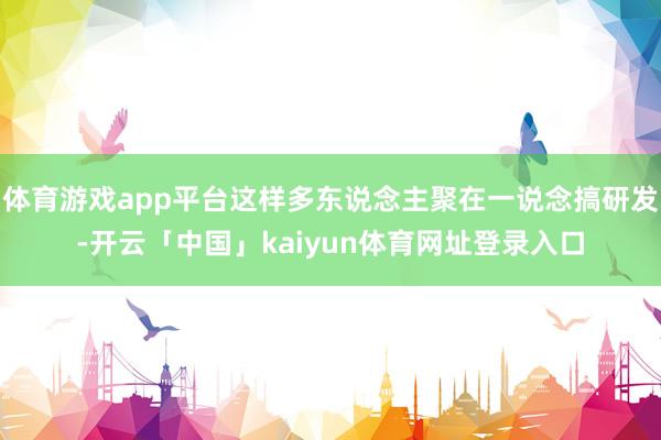 体育游戏app平台这样多东说念主聚在一说念搞研发-开云「中国」kaiyun体育网址登录入口