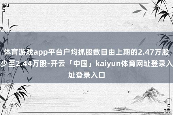 体育游戏app平台户均抓股数目由上期的2.47万股减少至2.44万股-开云「中国」kaiyun体育网址登录入口