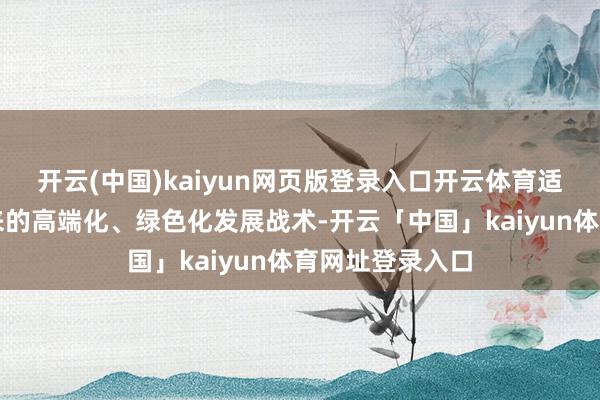 开云(中国)kaiyun网页版登录入口开云体育适应公司一直以来的高端化、绿色化发展战术-开云「中国」kaiyun体育网址登录入口