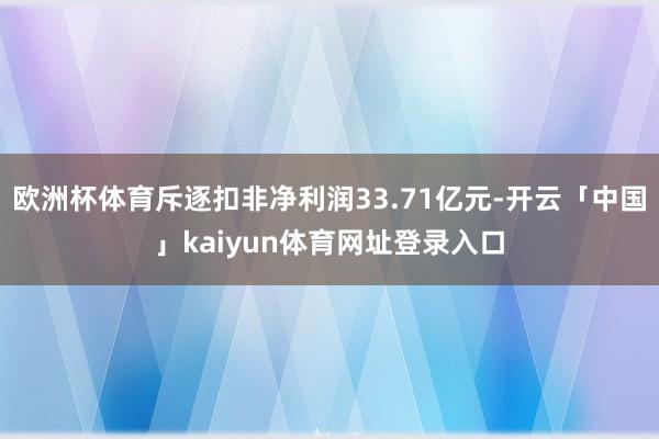 欧洲杯体育斥逐扣非净利润33.71亿元-开云「中国」kaiyun体育网址登录入口