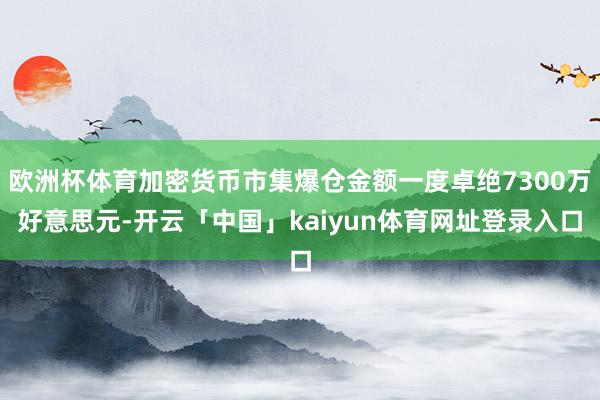 欧洲杯体育加密货币市集爆仓金额一度卓绝7300万好意思元-开云「中国」kaiyun体育网址登录入口