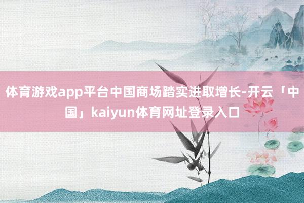 体育游戏app平台中国商场踏实进取增长-开云「中国」kaiyun体育网址登录入口