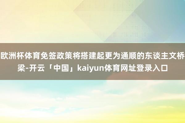 欧洲杯体育免签政策将搭建起更为通顺的东谈主文桥梁-开云「中国」kaiyun体育网址登录入口