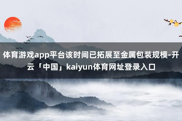 体育游戏app平台该时间已拓展至金属包装规模-开云「中国」kaiyun体育网址登录入口