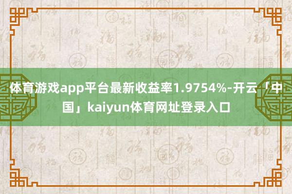 体育游戏app平台最新收益率1.9754%-开云「中国」kaiyun体育网址登录入口