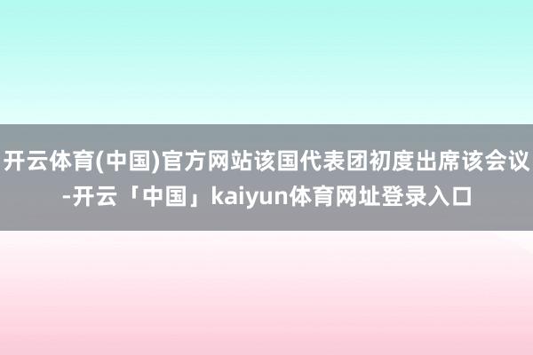 开云体育(中国)官方网站该国代表团初度出席该会议-开云「中国」kaiyun体育网址登录入口