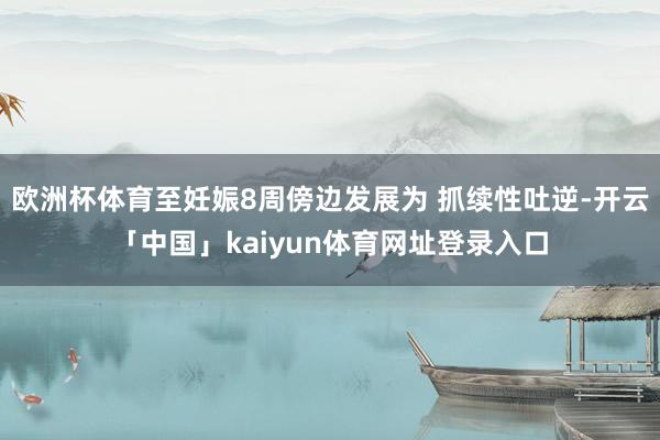 欧洲杯体育至妊娠8周傍边发展为 抓续性吐逆-开云「中国」kaiyun体育网址登录入口