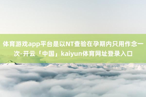 体育游戏app平台是以NT查验在孕期内只用作念一次-开云「中国」kaiyun体育网址登录入口