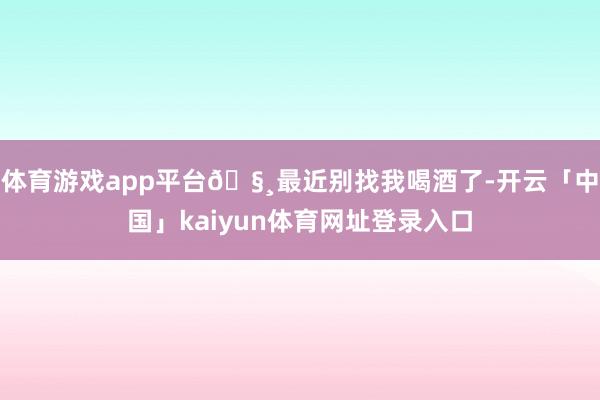 体育游戏app平台🧸最近别找我喝酒了-开云「中国」kaiyun体育网址登录入口