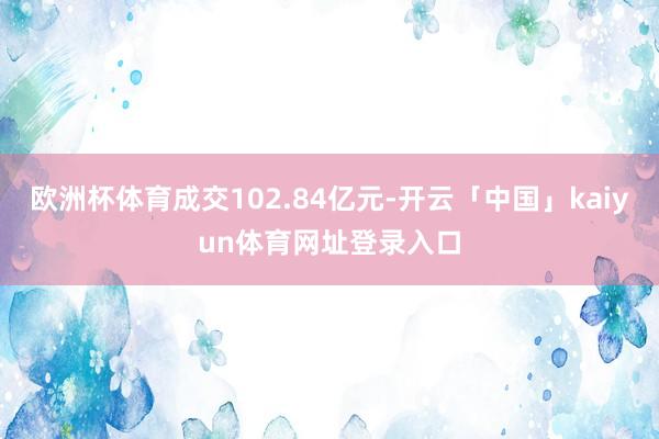 欧洲杯体育成交102.84亿元-开云「中国」kaiyun体育网址登录入口