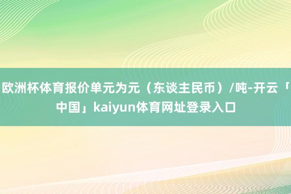 欧洲杯体育报价单元为元（东谈主民币）/吨-开云「中国」kaiyun体育网址登录入口