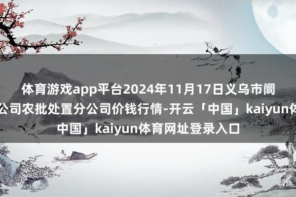 体育游戏app平台2024年11月17日义乌市阛阓发展集团有限公司农批处置分公司价钱行情-开云「中国」kaiyun体育网址登录入口