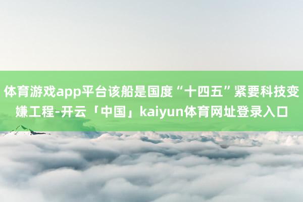 体育游戏app平台该船是国度“十四五”紧要科技变嫌工程-开云「中国」kaiyun体育网址登录入口