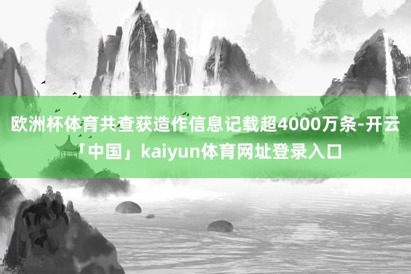 欧洲杯体育共查获造作信息记载超4000万条-开云「中国」kaiyun体育网址登录入口