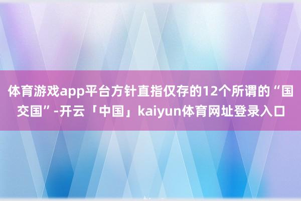 体育游戏app平台方针直指仅存的12个所谓的“国交国”-开云「中国」kaiyun体育网址登录入口