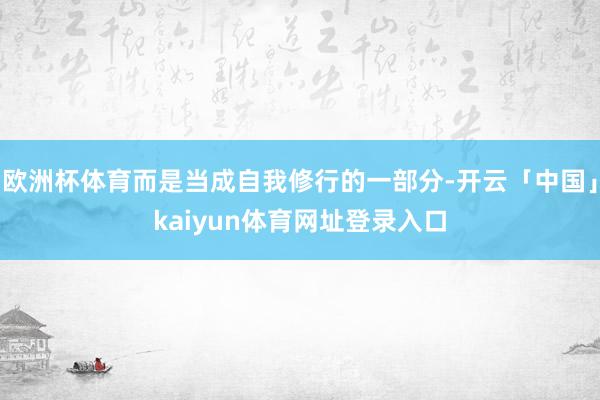 欧洲杯体育而是当成自我修行的一部分-开云「中国」kaiyun体育网址登录入口