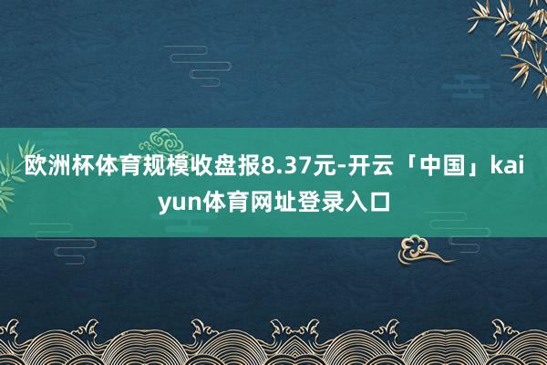 欧洲杯体育规模收盘报8.37元-开云「中国」kaiyun体育网址登录入口