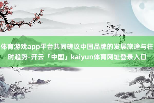 体育游戏app平台共同磋议中国品牌的发展旅途与往时趋势-开云「中国」kaiyun体育网址登录入口