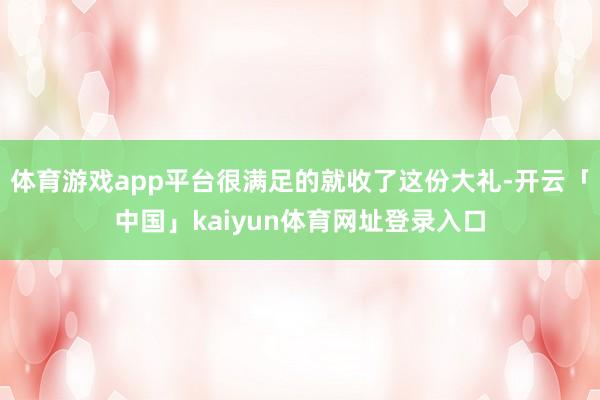 体育游戏app平台很满足的就收了这份大礼-开云「中国」kaiyun体育网址登录入口