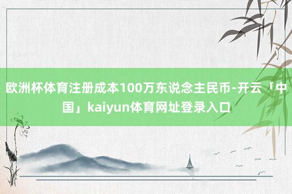 欧洲杯体育注册成本100万东说念主民币-开云「中国」kaiyun体育网址登录入口