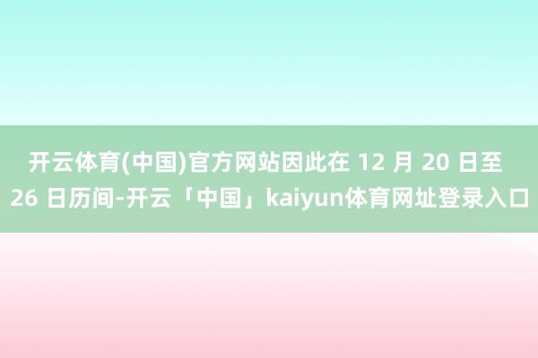 开云体育(中国)官方网站因此在 12 月 20 日至 26 日历间-开云「中国」kaiyun体育网址登录入口